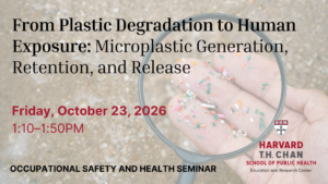 The Department of Environmental Health and the Harvard Chan Education and Research Center for Occupational Safety and Health invite you to the next Occupational and Environmental Health Friday Seminar on Friday, October 23, 2026, at 1:10-1:50. Title: From Plastic Degradation to Human Exposure: Microplastic Generation, Retention, and Release