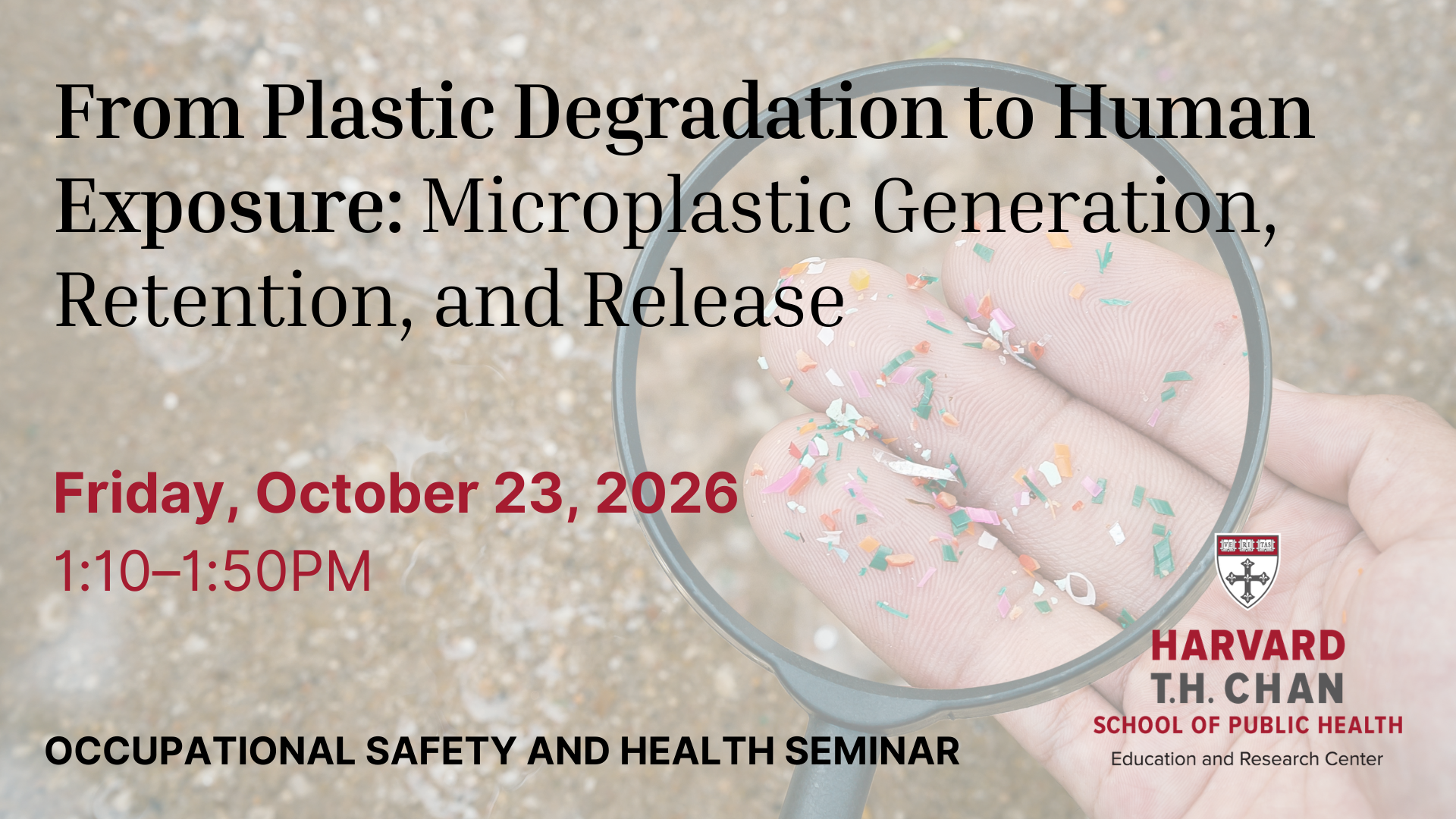 The Department of Environmental Health and the Harvard Chan Education and Research Center for Occupational Safety and Health invite you to the next Occupational and Environmental Health Friday Seminar on Friday, October 23, 2026, at 1:10-1:50. Title: From Plastic Degradation to Human Exposure: Microplastic Generation, Retention, and Release